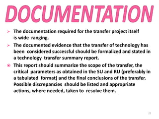  The documentation required for the transfer project itself
is wide ranging.
 The documented evidence that the transfer of technology has
been considered successful should be formalized and stated in
a technology transfer summary report.
 This report should summarize the scope of the transfer, the
critical parameters as obtained in the SU and RU (preferably in
a tabulated format) and the final conclusions of the transfer.
Possible discrepancies should be listed and appropriate
actions, where needed, taken to resolve them.
27
 