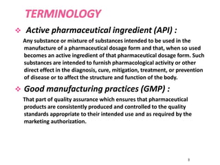 Active pharmaceutical ingredient (API) :
Any substance or mixture of substances intended to be used in the
manufacture of a pharmaceutical dosage form and that, when so used
becomes an active ingredient of that pharmaceutical dosage form. Such
substances are intended to furnish pharmacological activity or other
direct effect in the diagnosis, cure, mitigation, treatment, or prevention
of disease or to affect the structure and function of the body.
 Good manufacturing practices (GMP) :
That part of quality assurance which ensures that pharmaceutical
products are consistently produced and controlled to the quality
standards appropriate to their intended use and as required by the
marketing authorization.
3
 