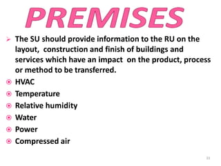  The SU should provide information to the RU on the
layout, construction and finish of buildings and
services which have an impact on the product, process
or method to be transferred.
 HVAC
 Temperature
 Relative humidity
 Water
 Power
 Compressed air
33
 