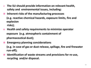  The SU should provide information on relevant health,
safety and environmental issues, including:
 Inherent risks of the manufacturing processes
(e.g. reactive chemical hazards, exposure limits, fire and
explosion
risks);
 Health and safety requirements to minimize operator
exposure (e.g. atmospheric containment of
pharmaceutical dust);
 Emergency planning considerations
(e.g. in case of gas or dust release, spillage, fire and firewater
run-off);
 Identification of waste streams and provisions for re-use,
recycling and/or disposal.
34
 