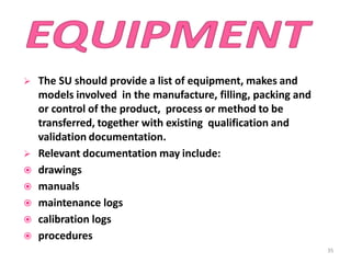  The SU should provide a list of equipment, makes and
models involved in the manufacture, filling, packing and
or control of the product, process or method to be
transferred, together with existing qualification and
validation documentation.
 Relevant documentation may include:
 drawings
 manuals
 maintenance logs
 calibration logs
 procedures
35
 