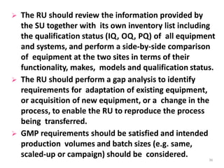  The RU should review the information provided by
the SU together with its own inventory list including
the qualification status (IQ, OQ, PQ) of all equipment
and systems, and perform a side-by-side comparison
of equipment at the two sites in terms of their
functionality, makes, models and qualification status.
 The RU should perform a gap analysis to identify
requirements for adaptation of existing equipment,
or acquisition of new equipment, or a change in the
process, to enable the RU to reproduce the process
being transferred.
 GMP requirements should be satisfied and intended
production volumes and batch sizes (e.g. same,
scaled-up or campaign) should be considered. 36
 