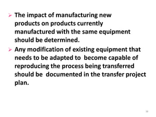  The impact of manufacturing new
products on products currently
manufactured with the same equipment
should be determined.
 Any modification of existing equipment that
needs to be adapted to become capable of
reproducing the process being transferred
should be documented in the transfer project
plan.
38
 