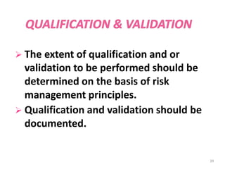  The extent of qualification and or
validation to be performed should be
determined on the basis of risk
management principles.
 Qualification and validation should be
documented.
39
 