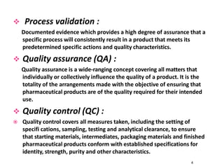  Process validation :
Documented evidence which provides a high degree of assurance that a
specific process will consistently result in a product that meets its
predetermined specific actions and quality characteristics.
 Quality assurance (QA) :
Quality assurance is a wide-ranging concept covering all matters that
individually or collectively influence the quality of a product. It is the
totality of the arrangements made with the objective of ensuring that
pharmaceutical products are of the quality required for their intended
use.
 Quality control (QC) :
 Quality control covers all measures taken, including the setting of
specifi cations, sampling, testing and analytical clearance, to ensure
that starting materials, intermediates, packaging materials and finished
pharmaceutical products conform with established specifications for
identity, strength, purity and other characteristics.
4
 