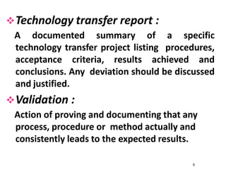 Technology transfer report :
A documented summary of a specific
technology transfer project listing procedures,
acceptance criteria, results achieved and
conclusions. Any deviation should be discussed
and justified.
Validation :
Action of proving and documenting that any
process, procedure or method actually and
consistently leads to the expected results.
6
 