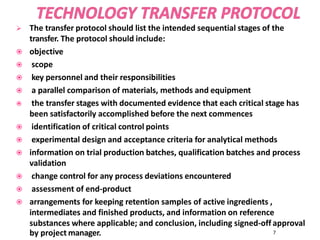  The transfer protocol should list the intended sequential stages of the
transfer. The protocol should include:
 objective
 scope
 key personnel and their responsibilities
 a parallel comparison of materials, methods and equipment
 the transfer stages with documented evidence that each critical stage has
been satisfactorily accomplished before the next commences
 identification of critical control points
 experimental design and acceptance criteria for analytical methods
 information on trial production batches, qualification batches and process
validation
 change control for any process deviations encountered
 assessment of end-product
 arrangements for keeping retention samples of active ingredients ,
intermediates and finished products, and information on reference
substances where applicable; and conclusion, including signed-off approval
by project manager. 7
 