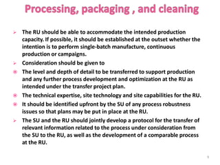  The RU should be able to accommodate the intended production
capacity. If possible, it should be established at the outset whether the
intention is to perform single-batch manufacture, continuous
production or campaigns.
 Consideration should be given to
 The level and depth of detail to be transferred to support production
and any further process development and optimization at the RU as
intended under the transfer project plan.
 The technical expertise, site technology and site capabilities for the RU.
 It should be identified upfront by the SU of any process robustness
issues so that plans may be put in place at the RU.
 The SU and the RU should jointly develop a protocol for the transfer of
relevant information related to the process under consideration from
the SU to the RU, as well as the development of a comparable process
at the RU.
9
 