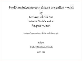 Health maintenance and disease prevention models
by
Lecturer: Sehrish Naz
Lecturer: Shahla arshad
Rn, post rn, msn
Institute of nursing sciences, khyber medical university
Subject
Culture Health and Society
UNIT : 02
 