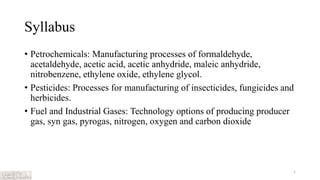 Syllabus
• Petrochemicals: Manufacturing processes of formaldehyde,
acetaldehyde, acetic acid, acetic anhydride, maleic anhydride,
nitrobenzene, ethylene oxide, ethylene glycol.
• Pesticides: Processes for manufacturing of insecticides, fungicides and
herbicides.
• Fuel and Industrial Gases: Technology options of producing producer
gas, syn gas, pyrogas, nitrogen, oxygen and carbon dioxide
1
 