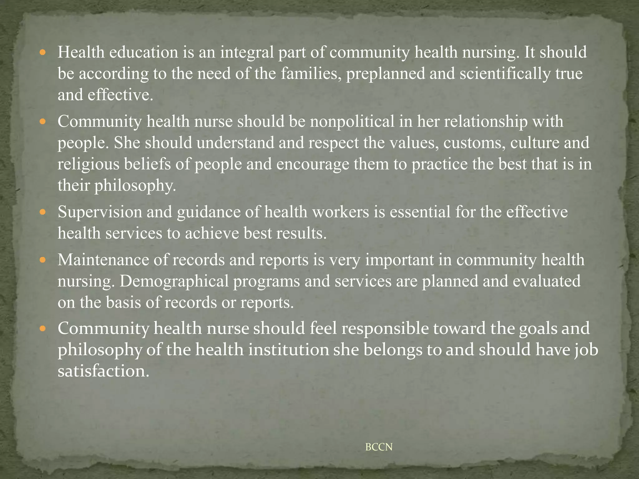  Health education is an integral part of community health nursing. It should
be according to the need of the families, preplanned and scientifically true
and effective.
 Community health nurse should be nonpolitical in her relationship with
people. She should understand and respect the values, customs, culture and
religious beliefs of people and encourage them to practice the best that is in
their philosophy.
 Supervision and guidance of health workers is essential for the effective
health services to achieve best results.
 Maintenance of records and reports is very important in community health
nursing. Demographical programs and services are planned and evaluated
on the basis of records or reports.
 Community health nurse should feel responsible toward the goals and
philosophy of the health institution she belongs to and should have job
satisfaction.
BCCN
 