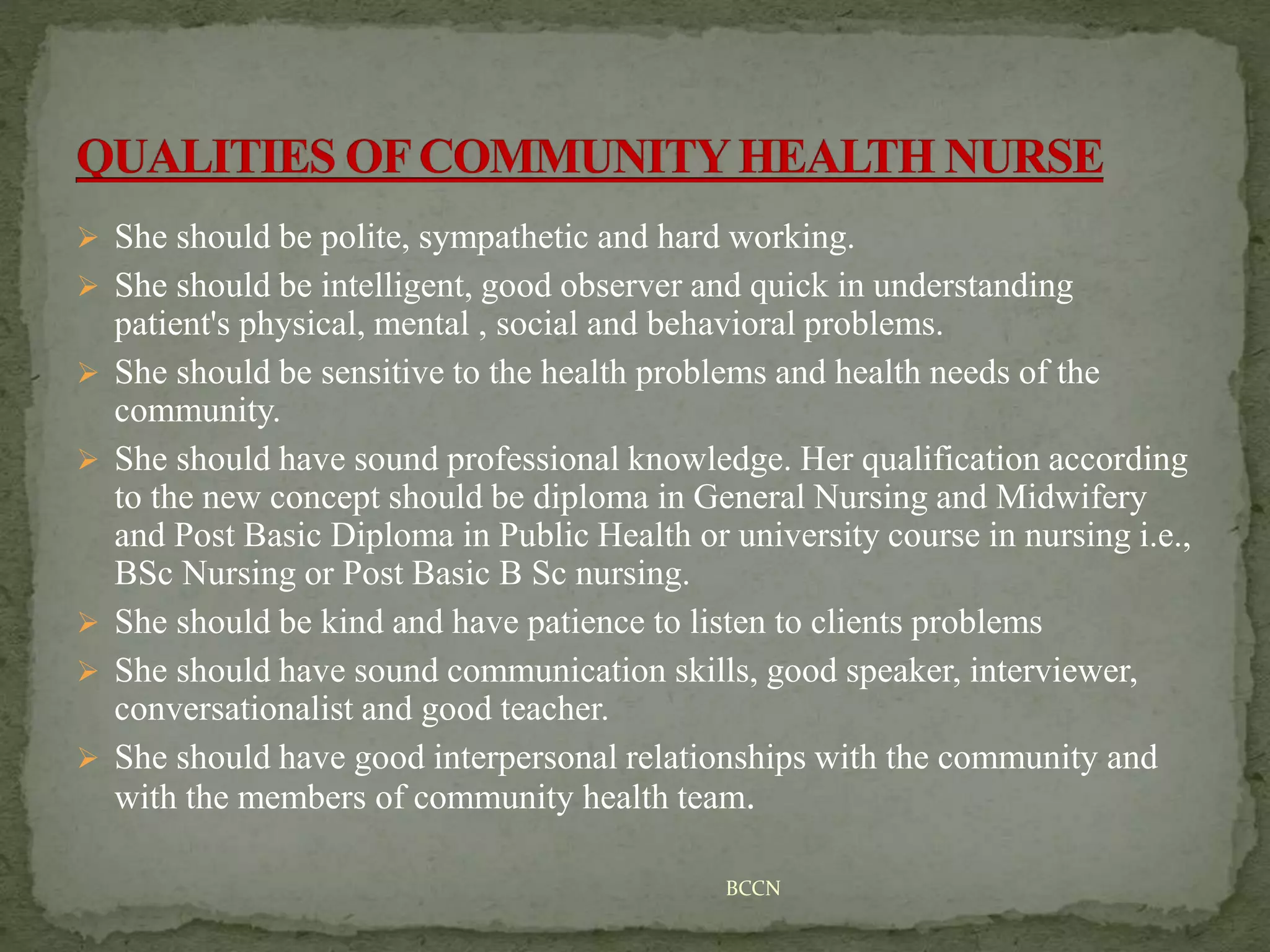  She should be polite, sympathetic and hard working.
 She should be intelligent, good observer and quick in understanding
patient's physical, mental , social and behavioral problems.
 She should be sensitive to the health problems and health needs of the
community.
 She should have sound professional knowledge. Her qualification according
to the new concept should be diploma in General Nursing and Midwifery
and Post Basic Diploma in Public Health or university course in nursing i.e.,
BSc Nursing or Post Basic B Sc nursing.
 She should be kind and have patience to listen to clients problems
 She should have sound communication skills, good speaker, interviewer,
conversationalist and good teacher.
 She should have good interpersonal relationships with the community and
with the members of community health team.
BCCN
 