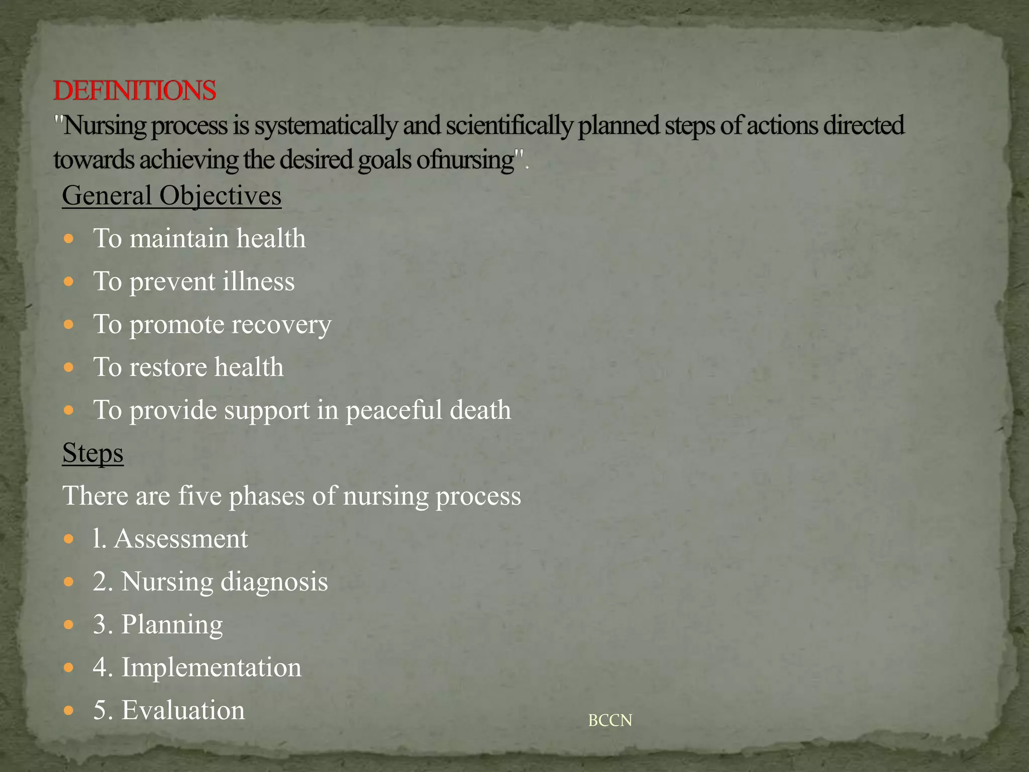 General Objectives
 To maintain health
 To prevent illness
 To promote recovery
 To restore health
 To provide support in peaceful death
Steps
There are five phases of nursing process
 l. Assessment
 2. Nursing diagnosis
 3. Planning
 4. Implementation
 5. Evaluation BCCN
 