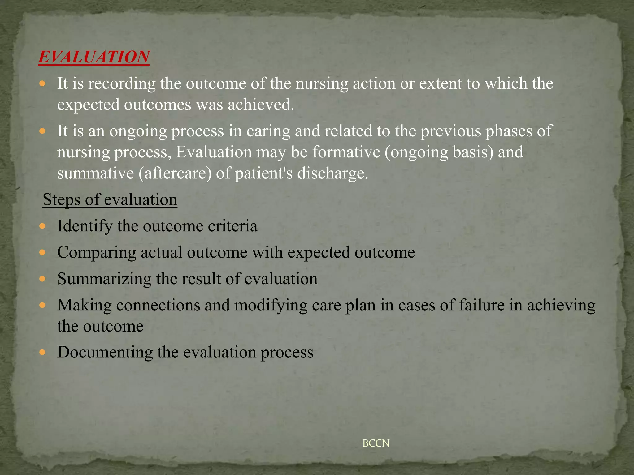 EVALUATION
 It is recording the outcome of the nursing action or extent to which the
expected outcomes was achieved.
 It is an ongoing process in caring and related to the previous phases of
nursing process, Evaluation may be formative (ongoing basis) and
summative (aftercare) of patient's discharge.
Steps of evaluation
 Identify the outcome criteria
 Comparing actual outcome with expected outcome
 Summarizing the result of evaluation
 Making connections and modifying care plan in cases of failure in achieving
the outcome
 Documenting the evaluation process
BCCN
 
