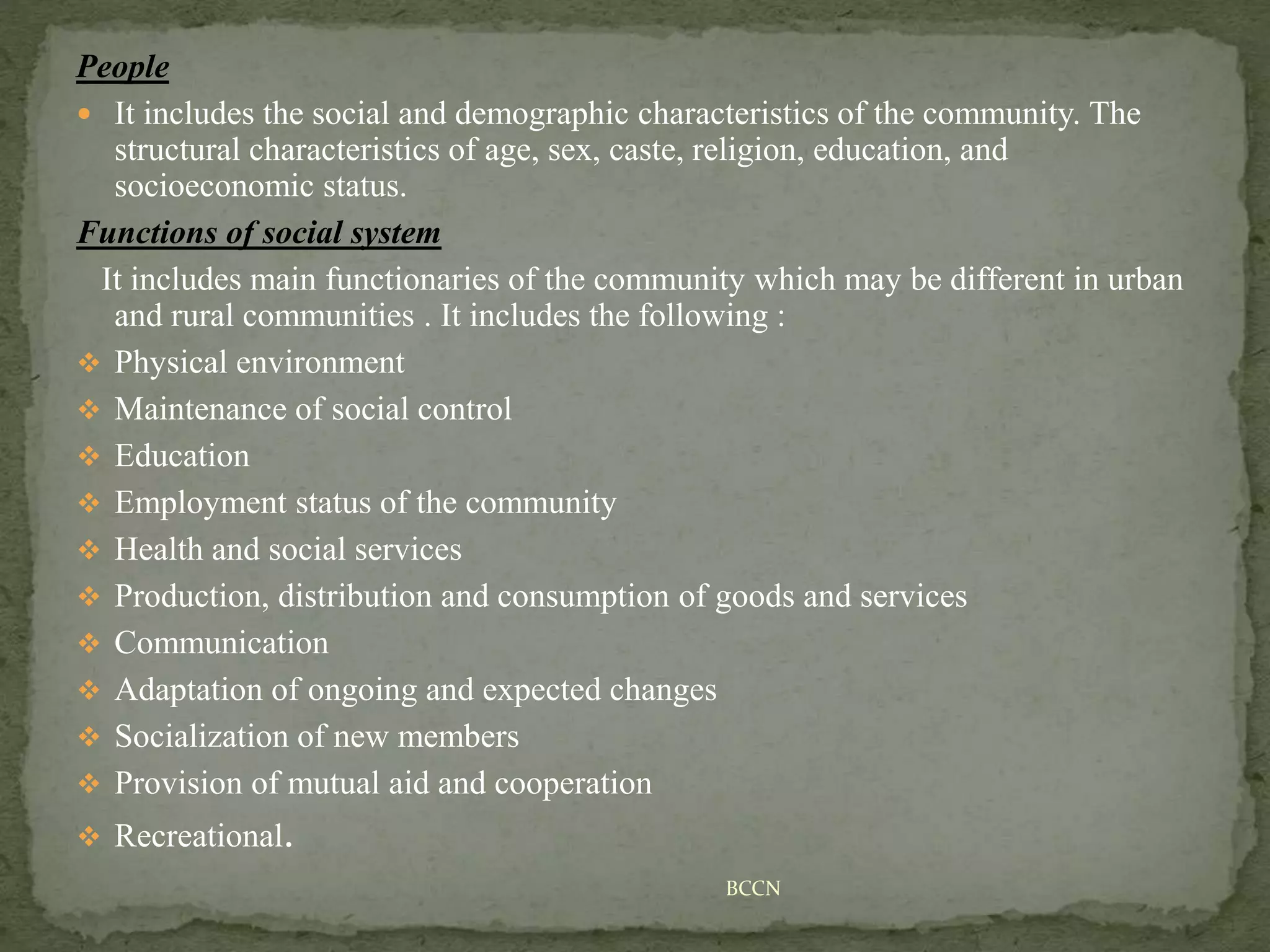 People
 It includes the social and demographic characteristics of the community. The
structural characteristics of age, sex, caste, religion, education, and
socioeconomic status.
Functions of social system
It includes main functionaries of the community which may be different in urban
and rural communities . It includes the following :
 Physical environment
 Maintenance of social control
 Education
 Employment status of the community
 Health and social services
 Production, distribution and consumption of goods and services
 Communication
 Adaptation of ongoing and expected changes
 Socialization of new members
 Provision of mutual aid and cooperation
 Recreational.
BCCN
 