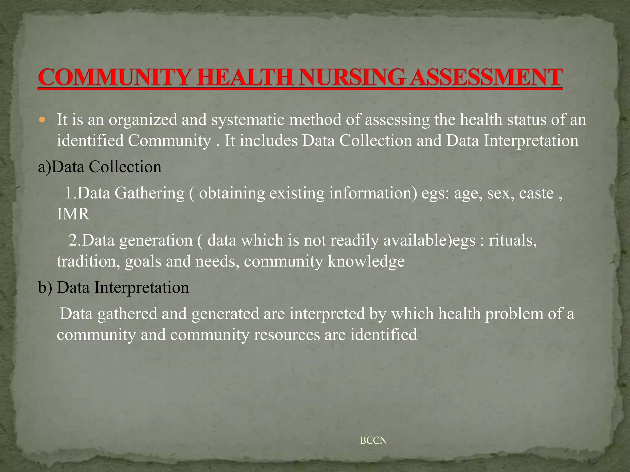  It is an organized and systematic method of assessing the health status of an
identified Community . It includes Data Collection and Data Interpretation
a)Data Collection
1.Data Gathering ( obtaining existing information) egs: age, sex, caste ,
IMR
2.Data generation ( data which is not readily available)egs : rituals,
tradition, goals and needs, community knowledge
b) Data Interpretation
Data gathered and generated are interpreted by which health problem of a
community and community resources are identified
BCCN
 