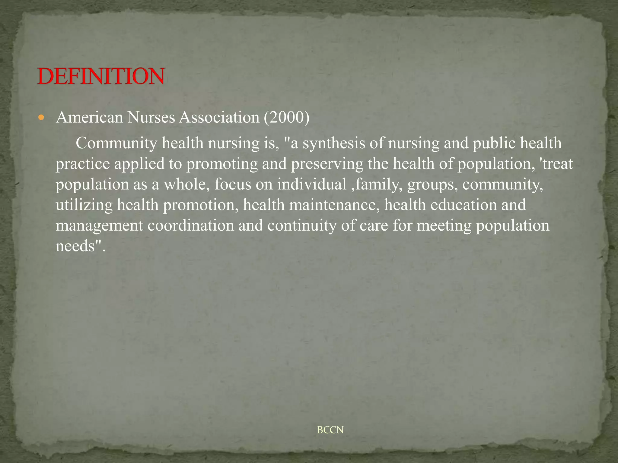  American Nurses Association (2000)
Community health nursing is, "a synthesis of nursing and public health
practice applied to promoting and preserving the health of population, 'treat
population as a whole, focus on individual ,family, groups, community,
utilizing health promotion, health maintenance, health education and
management coordination and continuity of care for meeting population
needs".
BCCN
 