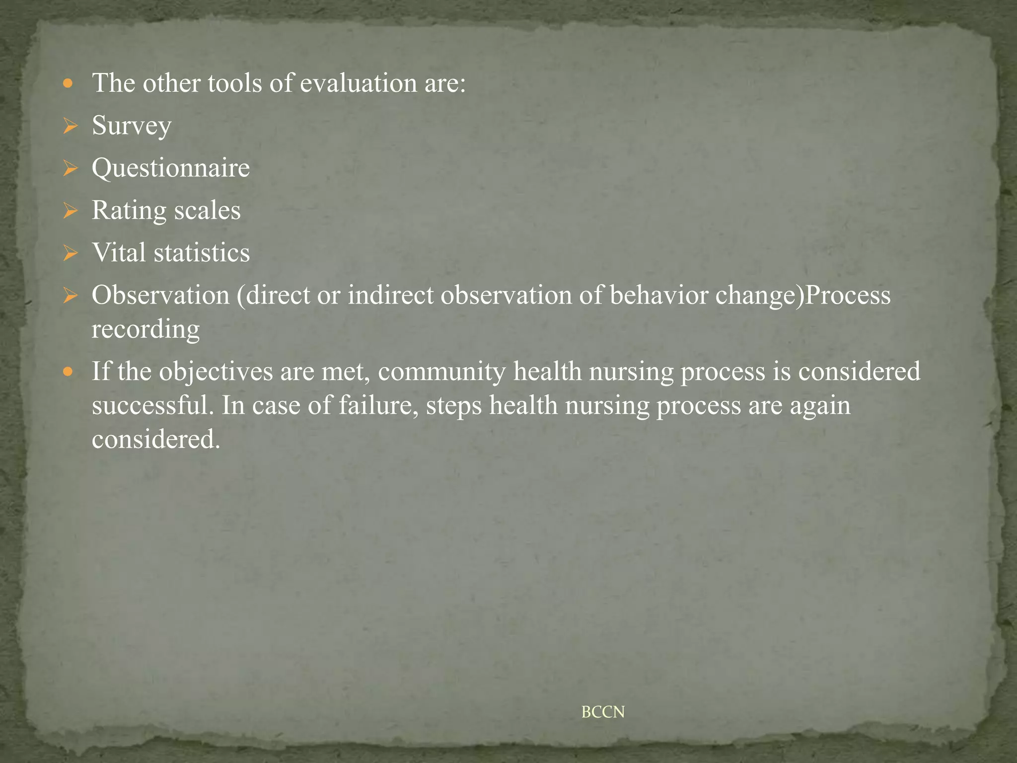  The other tools of evaluation are:
 Survey
 Questionnaire
 Rating scales
 Vital statistics
 Observation (direct or indirect observation of behavior change)Process
recording
 If the objectives are met, community health nursing process is considered
successful. In case of failure, steps health nursing process are again
considered.
BCCN
 