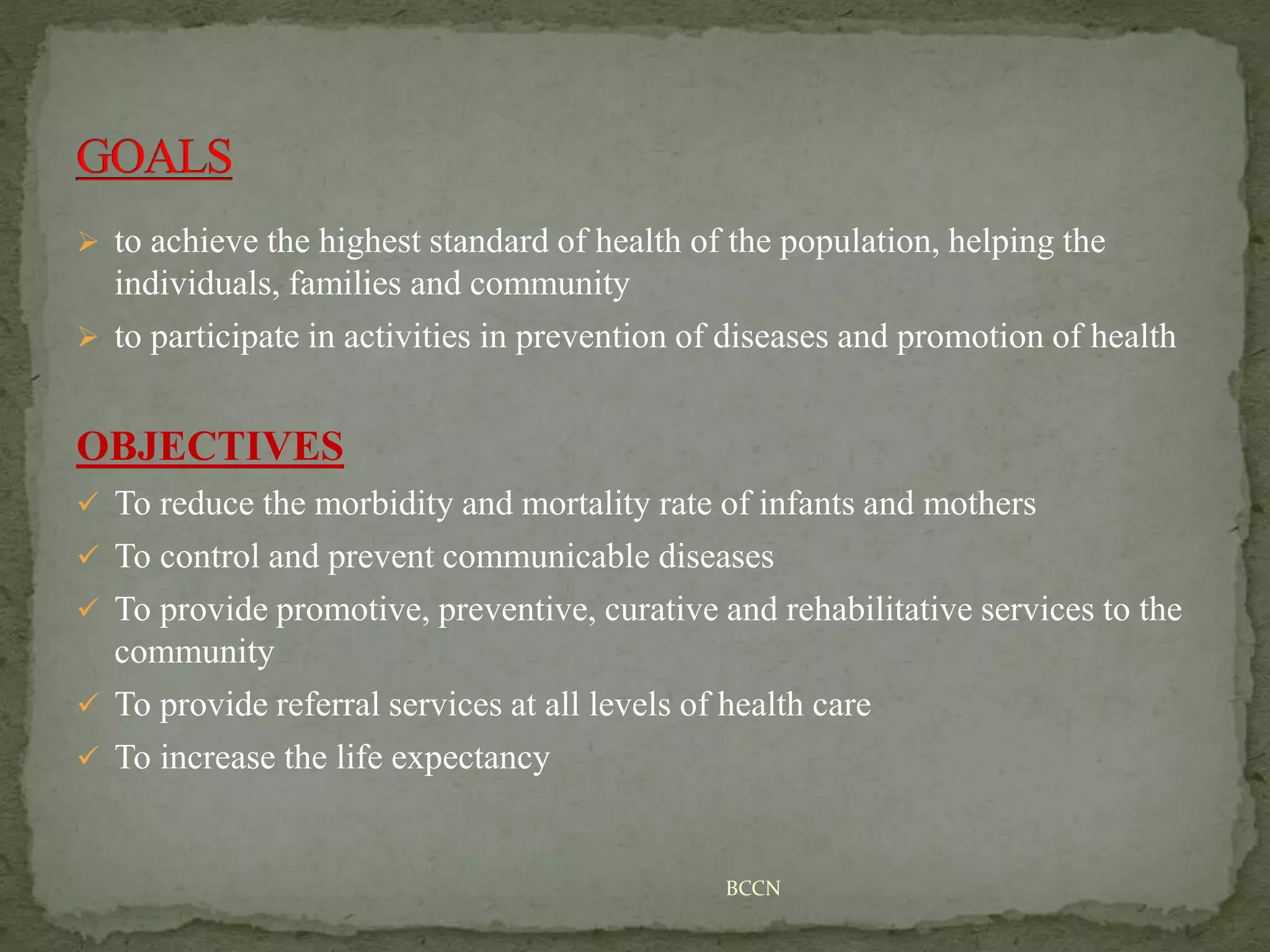  to achieve the highest standard of health of the population, helping the
individuals, families and community
 to participate in activities in prevention of diseases and promotion of health
OBJECTIVES
 To reduce the morbidity and mortality rate of infants and mothers
 To control and prevent communicable diseases
 To provide promotive, preventive, curative and rehabilitative services to the
community
 To provide referral services at all levels of health care
 To increase the life expectancy
BCCN
 