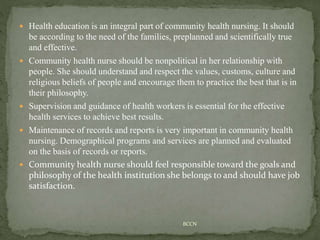  Health education is an integral part of community health nursing. It should
be according to the need of the families, preplanned and scientifically true
and effective.
 Community health nurse should be nonpolitical in her relationship with
people. She should understand and respect the values, customs, culture and
religious beliefs of people and encourage them to practice the best that is in
their philosophy.
 Supervision and guidance of health workers is essential for the effective
health services to achieve best results.
 Maintenance of records and reports is very important in community health
nursing. Demographical programs and services are planned and evaluated
on the basis of records or reports.
 Community health nurse should feel responsible toward the goals and
philosophy of the health institution she belongs to and should have job
satisfaction.
BCCN
 