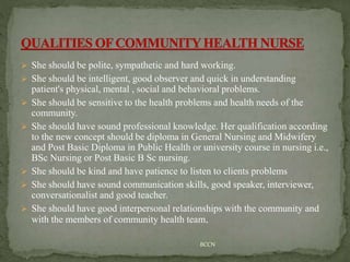  She should be polite, sympathetic and hard working.
 She should be intelligent, good observer and quick in understanding
patient's physical, mental , social and behavioral problems.
 She should be sensitive to the health problems and health needs of the
community.
 She should have sound professional knowledge. Her qualification according
to the new concept should be diploma in General Nursing and Midwifery
and Post Basic Diploma in Public Health or university course in nursing i.e.,
BSc Nursing or Post Basic B Sc nursing.
 She should be kind and have patience to listen to clients problems
 She should have sound communication skills, good speaker, interviewer,
conversationalist and good teacher.
 She should have good interpersonal relationships with the community and
with the members of community health team.
BCCN
 