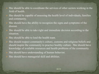  She should be able to coordinate the services of other sectors working in the
field of health.
 She should be capable of assessing the health level of individuals, families
and community.
 She should have the ability to recognize the signs and symptoms of the
disease.
 She should be able to take right and immediate decision according to the
situation.
 She should be able to lead the health team.
 She should respect community's culture, customs and religious beliefs and
should inspire the community to practice healthy culture . She should have
knowledge of available resources and health problems of the community.
 She should have understanding of human behavior.
 She should have managerial skill and abilities.
BCCN
 