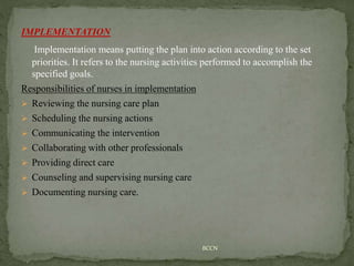 IMPLEMENTATION
Implementation means putting the plan into action according to the set
priorities. It refers to the nursing activities performed to accomplish the
specified goals.
Responsibilities of nurses in implementation
 Reviewing the nursing care plan
 Scheduling the nursing actions
 Communicating the intervention
 Collaborating with other professionals
 Providing direct care
 Counseling and supervising nursing care
 Documenting nursing care.
BCCN
 