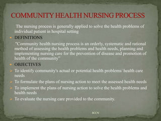 The nursing process is generally applied to solve the health problems of
individual patient in hospital setting
 DEFINITIONS
"Community health nursing process is an orderly, systematic and rational
method of assessing the health problems and health needs, planning and
implementing nursing care for the prevention of disease and promotion of
health of the community”
 OBJECTIVES
 To identify community's actual or potential health problems/ health care
needs
 To formulate the plans of nursing action to meet the assessed health needs
 To implement the plans of nursing action to solve the health problems and
health needs
 To evaluate the nursing care provided to the community.
BCCN
 