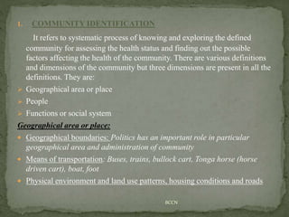 1. COMMUNITY IDENTIFICATION
It refers to systematic process of knowing and exploring the defined
community for assessing the health status and finding out the possible
factors affecting the health of the community. There are various definitions
and dimensions of the community but three dimensions are present in all the
definitions. They are:
 Geographical area or place
 People
 Functions or social system
Geographical area or place:
 Geographical boundaries: Politics has an important role in particular
geographical area and administration of community
 Means of transportation: Buses, trains, bullock cart, Tonga horse (horse
driven cart), boat, foot
 Physical environment and land use patterns, housing conditions and roads
BCCN
 