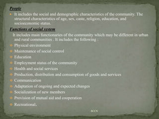 People
 It includes the social and demographic characteristics of the community. The
structural characteristics of age, sex, caste, religion, education, and
socioeconomic status.
Functions of social system
It includes main functionaries of the community which may be different in urban
and rural communities . It includes the following :
 Physical environment
 Maintenance of social control
 Education
 Employment status of the community
 Health and social services
 Production, distribution and consumption of goods and services
 Communication
 Adaptation of ongoing and expected changes
 Socialization of new members
 Provision of mutual aid and cooperation
 Recreational.
BCCN
 