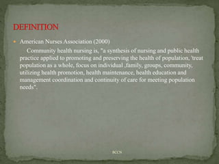  American Nurses Association (2000)
Community health nursing is, "a synthesis of nursing and public health
practice applied to promoting and preserving the health of population, 'treat
population as a whole, focus on individual ,family, groups, community,
utilizing health promotion, health maintenance, health education and
management coordination and continuity of care for meeting population
needs".
BCCN
 