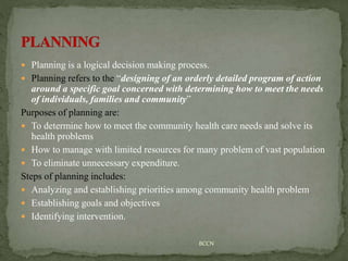  Planning is a logical decision making process.
 Planning refers to the “designing of an orderly detailed program of action
around a specific goal concerned with determining how to meet the needs
of individuals, families and community”
Purposes of planning are:
 To determine how to meet the community health care needs and solve its
health problems
 How to manage with limited resources for many problem of vast population
 To eliminate unnecessary expenditure.
Steps of planning includes:
 Analyzing and establishing priorities among community health problem
 Establishing goals and objectives
 Identifying intervention.
BCCN
 