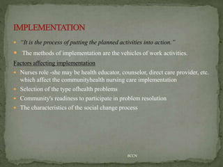  “It is the process of putting the planned activities into action.”
 The methods of implementation are the vehicles of work activities.
Factors affecting implementation
 Nurses role -she may be health educator, counselor, direct care provider, etc.
which affect the communityhealth nursing care implementation
 Selection of the type ofhealth problems
 Community's readiness to participate in problem resolution
 The characteristics of the social change process
BCCN
 