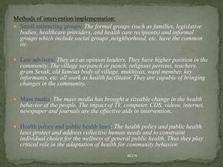 Methods of intervention/implementation:
 Small interacting groups: The formal groups (such as families, legislative
bodies, healthcare providers, and health care recipients) and informal
groups which include social groups ,neighborhood, etc. have the common
tie.
 Law advisors: They act as opinion leaders. They have higher position in the
community. The village sarpanch or panch, religious persons, teachers,
gram Sevak, old famous body of village, mukhiyas, ward member, key
informants, etc. all work as health facilitator. They are capable of bringing
changes in the community.
 Mass media: The mass media has brought a sizeable change in the health
behavior of the people. The impact of TV, computer, CDS, videos, internet,
newspaper and journals are the effective aids in intervention.
 Health policy and public health laws: The health policy and public health
laws protect and address collective human needs and to constraint
individual choice for the wellness of general public health. Thus they play
critical role in the adaptation of health for community behavior.
BCCN
 