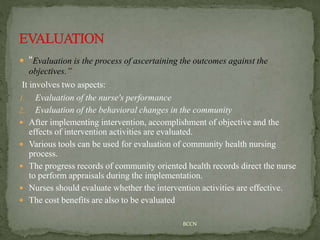  “Evaluation is the process of ascertaining the outcomes against the
objectives.”
It involves two aspects:
1. Evaluation of the nurse's performance
2. Evaluation of the behavioral changes in the community
 After implementing intervention, accomplishment of objective and the
effects of intervention activities are evaluated.
 Various tools can be used for evaluation of community health nursing
process.
 The progress records of community oriented health records direct the nurse
to perform appraisals during the implementation.
 Nurses should evaluate whether the intervention activities are effective.
 The cost benefits are also to be evaluated
BCCN
 