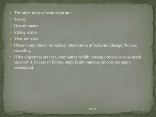  The other tools of evaluation are:
 Survey
 Questionnaire
 Rating scales
 Vital statistics
 Observation (direct or indirect observation of behavior change)Process
recording
 If the objectives are met, community health nursing process is considered
successful. In case of failure, steps health nursing process are again
considered.
BCCN
 