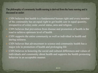  CHN believes that health is a fundamental human right and every member
of the community has an equal right to get health care in equal quantity,
irrespective of color, caste ,social status, area and religion.
 CHN believes that prevention from disease and promotion of health is the
road to achieve optimum level of health
 CHN supports the entire community as well as individual in health and
during sickness.
 CHN believes that advancement in science and community health has a
major role in promotion of health and prolonging life
 CHN believes in honoring the social and cultural differences and values of
individuals and community about health and supports the health promoting
behavior in an acceptable manner.
BCCN
 