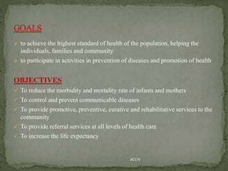  to achieve the highest standard of health of the population, helping the
individuals, families and community
 to participate in activities in prevention of diseases and promotion of health
OBJECTIVES
 To reduce the morbidity and mortality rate of infants and mothers
 To control and prevent communicable diseases
 To provide promotive, preventive, curative and rehabilitative services to the
community
 To provide referral services at all levels of health care
 To increase the life expectancy
BCCN
 