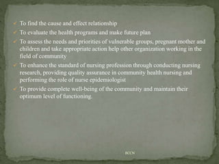  To find the cause and effect relationship
 To evaluate the health programs and make future plan
 To assess the needs and priorities of vulnerable groups, pregnant mother and
children and take appropriate action help other organization working in the
field of community
 To enhance the standard of nursing profession through conducting nursing
research, providing quality assurance in community health nursing and
performing the role of nurse epidemiologist
 To provide complete well-being of the community and maintain their
optimum level of functioning.
BCCN
 