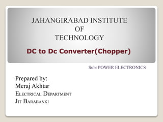 DC to Dc Converter(Chopper)
Prepared by:
Meraj Akhtar
ELECTRICAL DEPARTMENT
JIT BARABANKI
JAHANGIRABAD INSTITUTE
OF
TECHNOLOGY
Sub: POWER ELECTRONICS
 