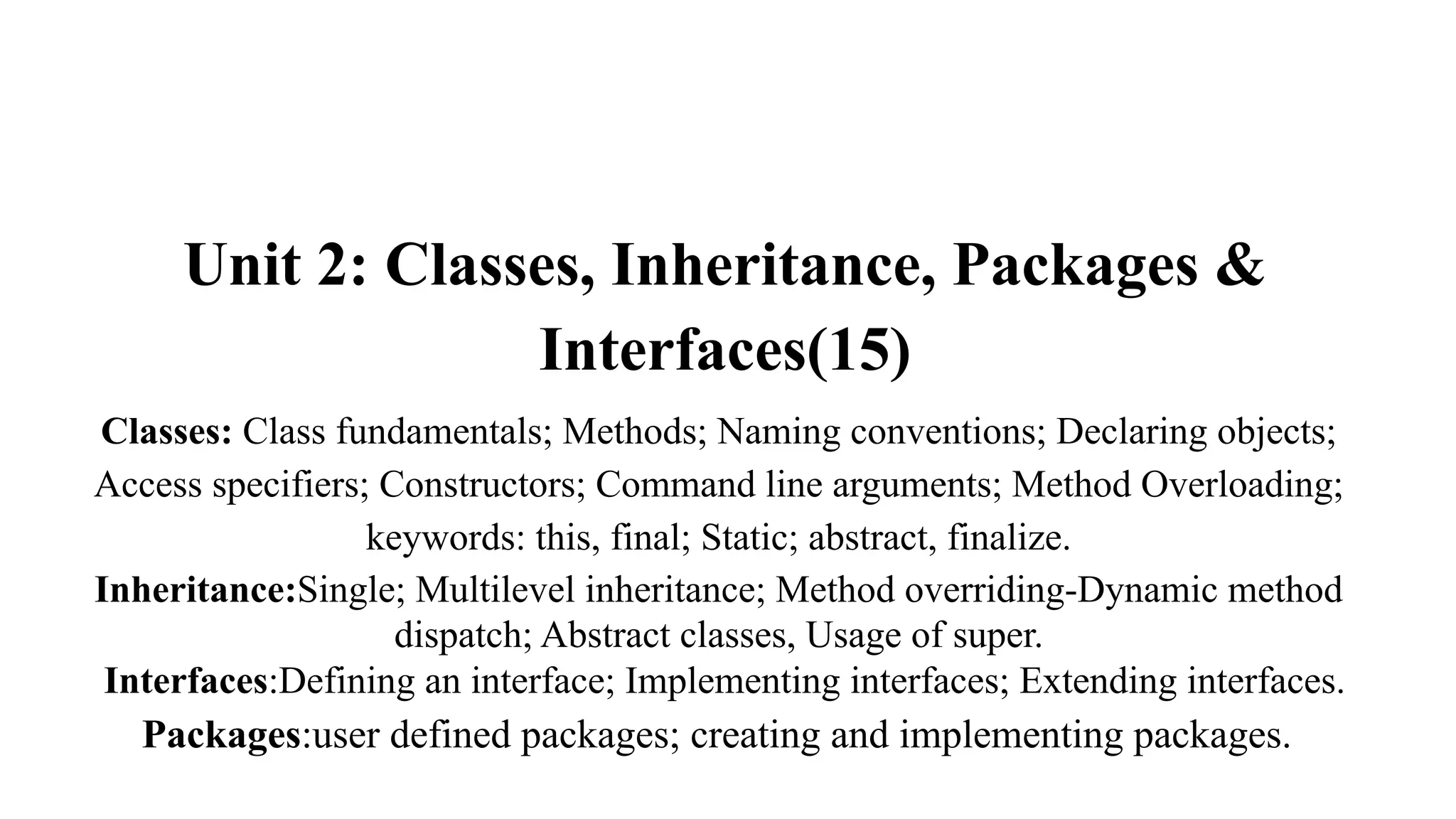 Unit 2: Classes, Inheritance, Packages &
Interfaces(15)
Classes: Class fundamentals; Methods; Naming conventions; Declaring objects;
Access specifiers; Constructors; Command line arguments; Method Overloading;
keywords: this, final; Static; abstract, finalize.
Inheritance:Single; Multilevel inheritance; Method overriding-Dynamic method
dispatch; Abstract classes, Usage of super.
Interfaces:Defining an interface; Implementing interfaces; Extending interfaces.
Packages:user defined packages; creating and implementing packages.
 