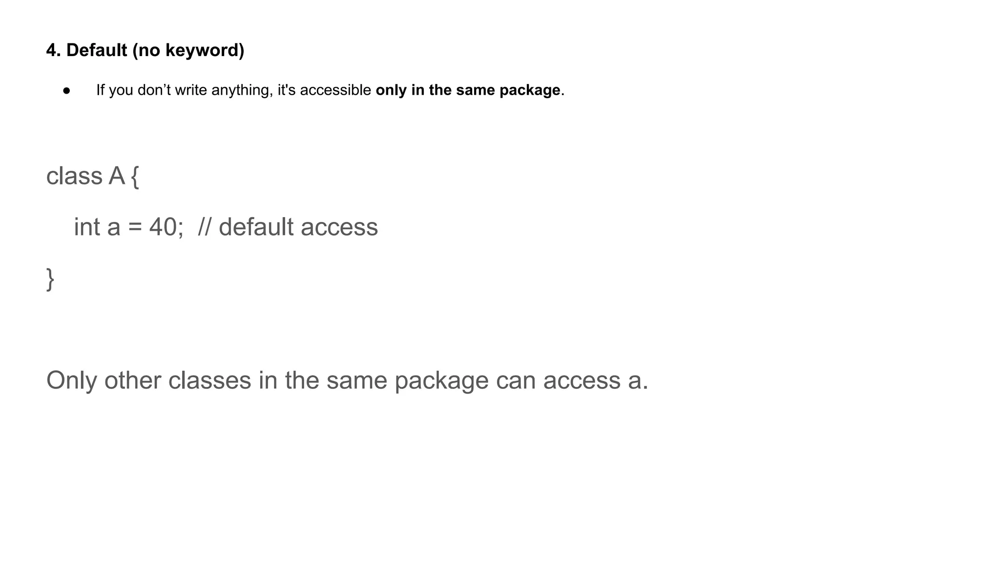 4. Default (no keyword)
● If you don’t write anything, it's accessible only in the same package.
class A {
int a = 40; // default access
}
Only other classes in the same package can access a.
 