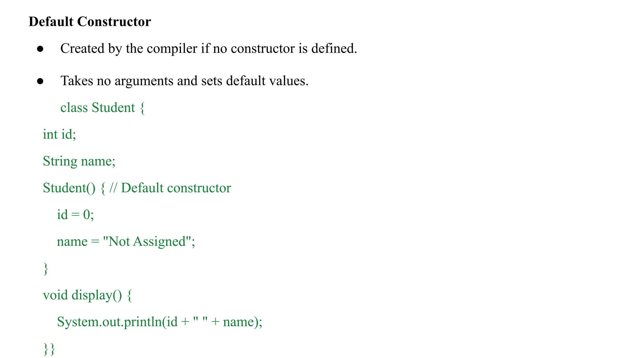 Default Constructor
● Created by the compiler if no constructor is defined.
● Takes no arguments and sets default values.
class Student {
int id;
String name;
Student() { // Default constructor
id = 0;
name = "Not Assigned";
}
void display() {
System.out.println(id + " " + name);
}}
 