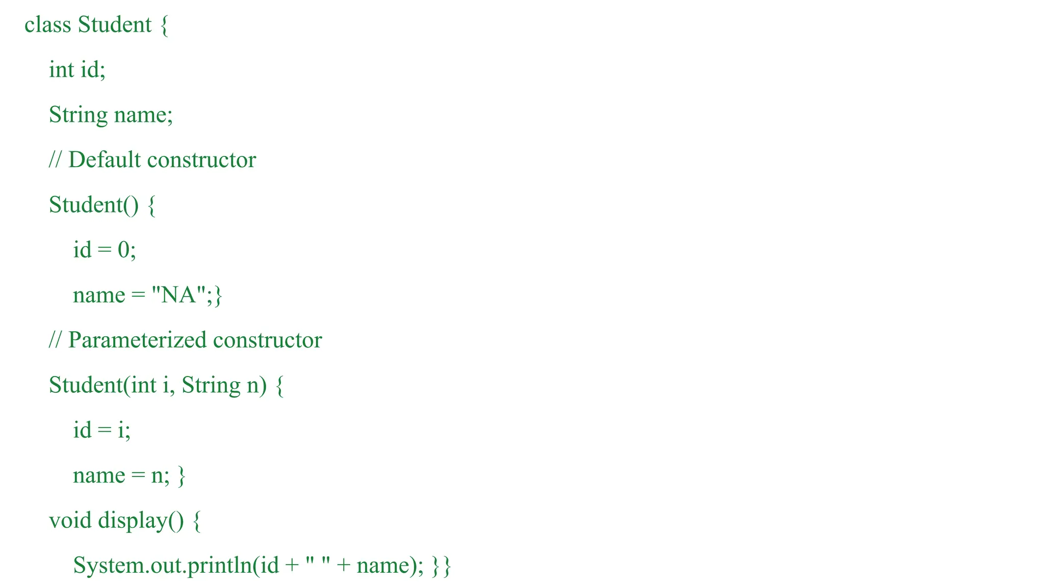 class Student {
int id;
String name;
// Default constructor
Student() {
id = 0;
name = "NA";}
// Parameterized constructor
Student(int i, String n) {
id = i;
name = n; }
void display() {
System.out.println(id + " " + name); }}
 