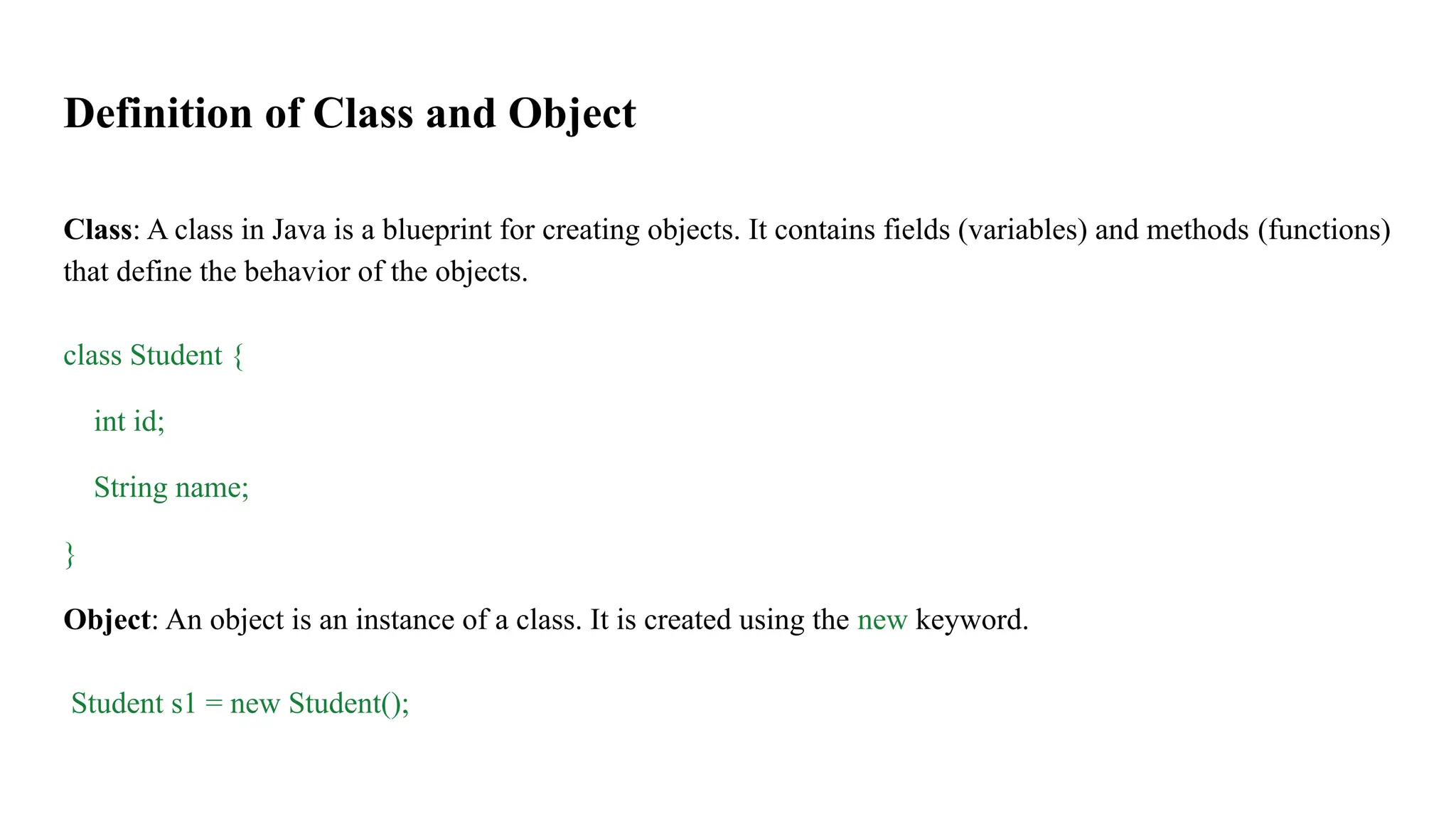 Definition of Class and Object
Class: A class in Java is a blueprint for creating objects. It contains fields (variables) and methods (functions)
that define the behavior of the objects.
class Student {
int id;
String name;
}
Object: An object is an instance of a class. It is created using the new keyword.
Student s1 = new Student();
 