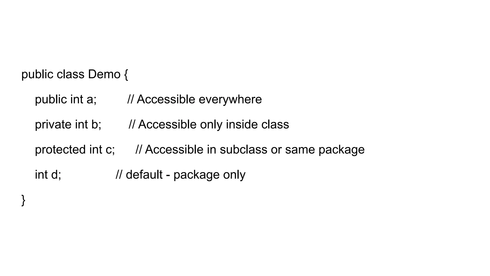 public class Demo {
public int a; // Accessible everywhere
private int b; // Accessible only inside class
protected int c; // Accessible in subclass or same package
int d; // default - package only
}
 