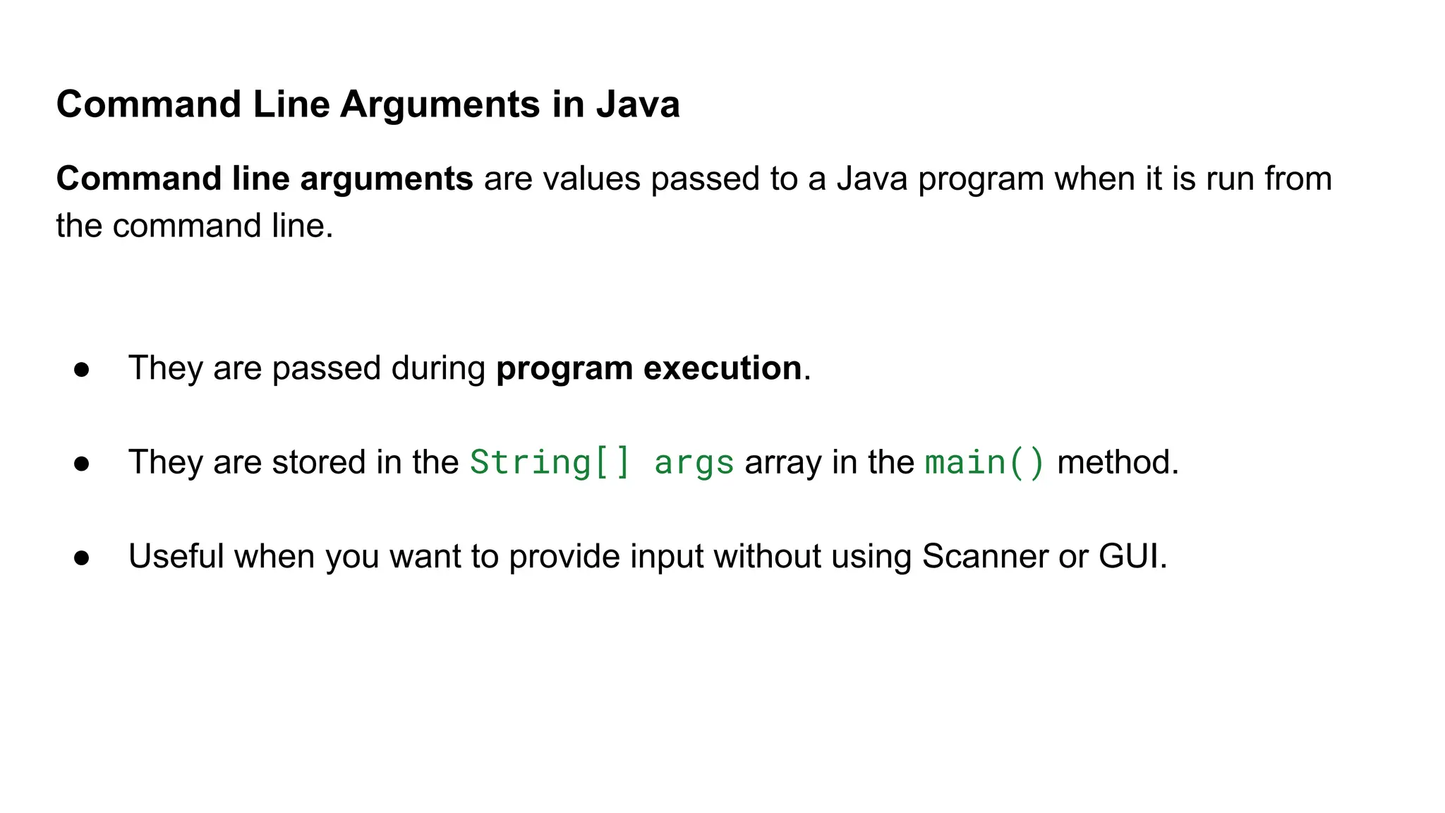 Command Line Arguments in Java
Command line arguments are values passed to a Java program when it is run from
the command line.
● They are passed during program execution.
● They are stored in the String[] args array in the main() method.
● Useful when you want to provide input without using Scanner or GUI.
 