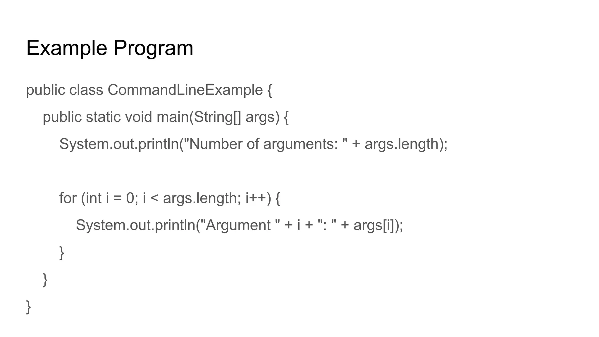 Example Program
public class CommandLineExample {
public static void main(String[] args) {
System.out.println("Number of arguments: " + args.length);
for (int i = 0; i < args.length; i++) {
System.out.println("Argument " + i + ": " + args[i]);
}
}
}
 