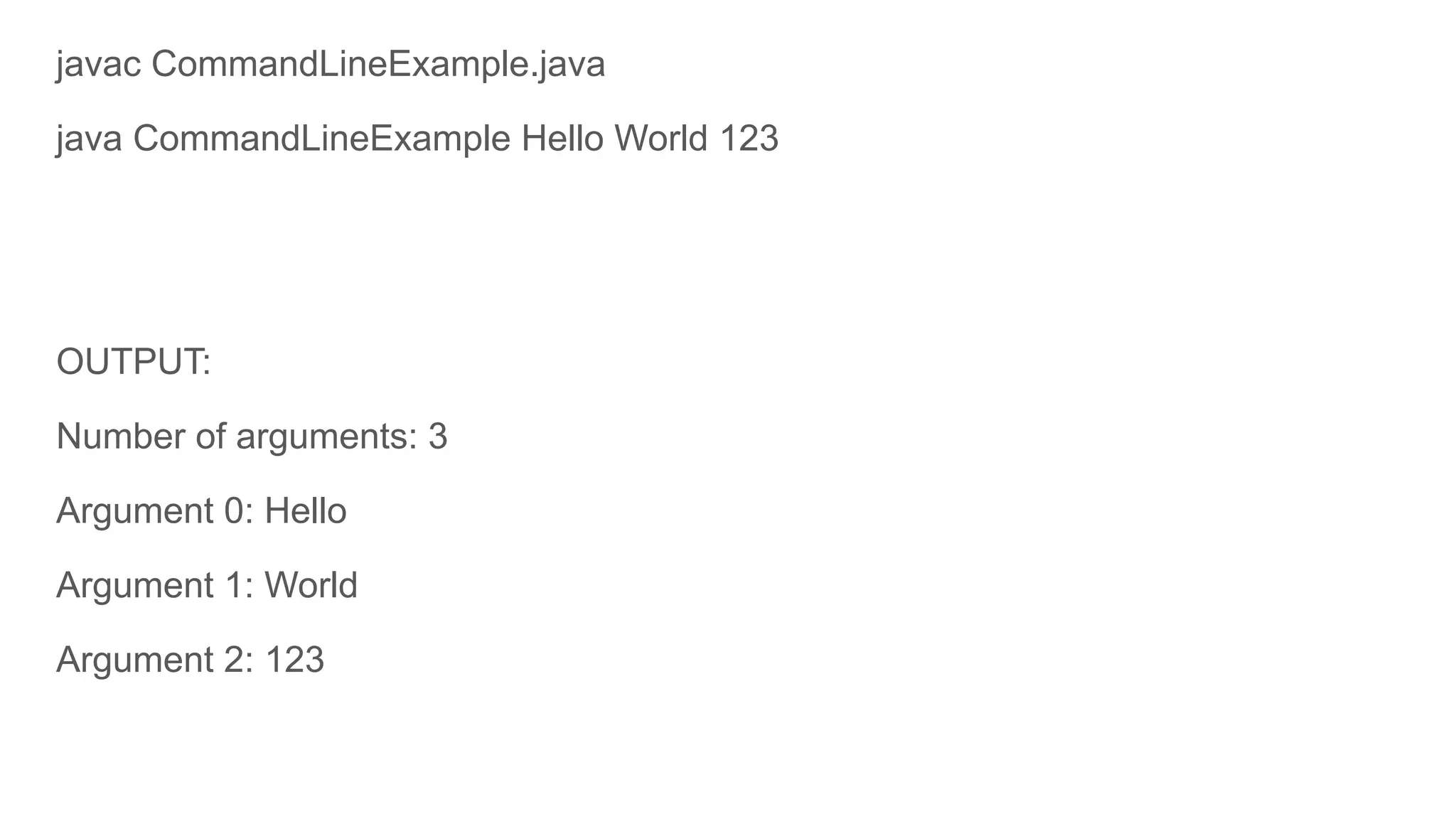 javac CommandLineExample.java
java CommandLineExample Hello World 123
OUTPUT:
Number of arguments: 3
Argument 0: Hello
Argument 1: World
Argument 2: 123
 