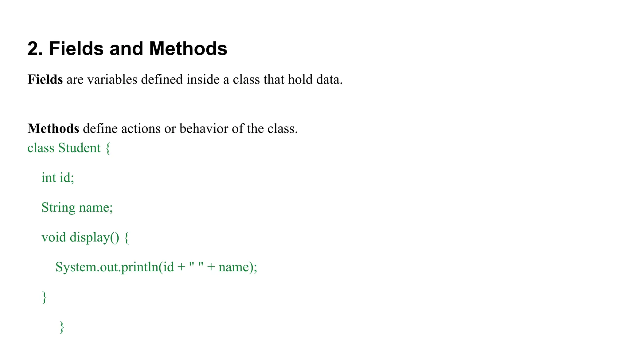 2. Fields and Methods
Fields are variables defined inside a class that hold data.
Methods define actions or behavior of the class.
class Student {
int id;
String name;
void display() {
System.out.println(id + " " + name);
}
}
 